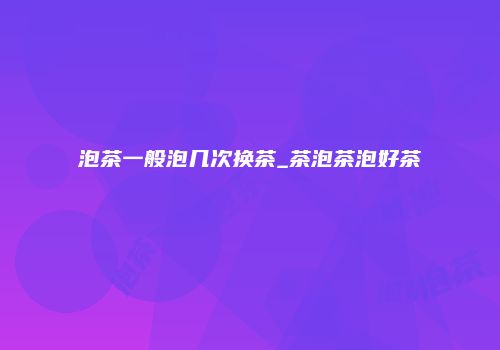 泡茶一般泡几次换茶_茶泡茶泡好茶