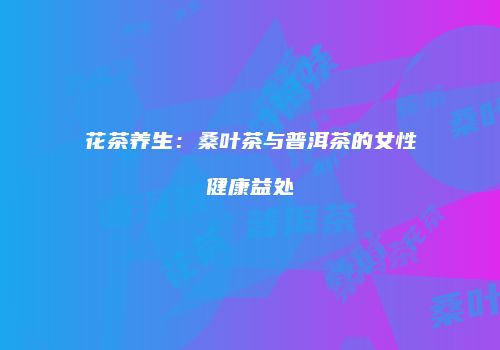 花茶养生：桑叶茶与普洱茶的女性健康益处