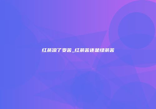 红茶凉了变苦_红茶苦还是绿茶苦