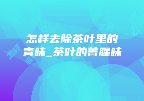 怎样去除茶叶里的青味_茶叶的菁腥味