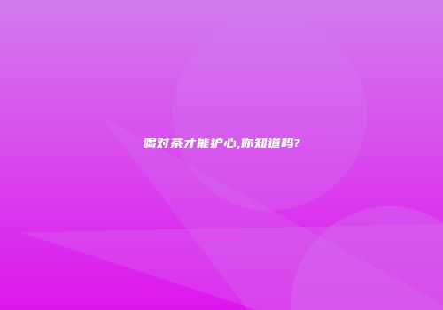 喝对茶才能护心,你知道吗?