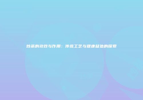 炒茶的功效与作用：传统工艺与健康益处的探索
