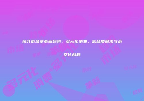 茶叶市场变革新趋势：多元化消费、高品质追求与茶文化创新