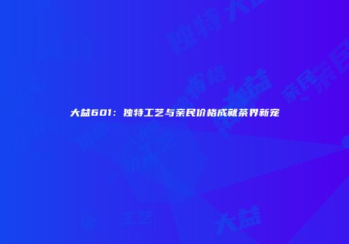 大益601：独特工艺与亲民价格成就茶界新宠