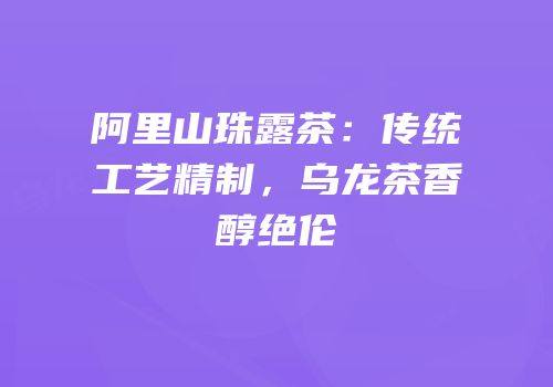 阿里山珠露茶：传统工艺精制，乌龙茶香醇绝伦