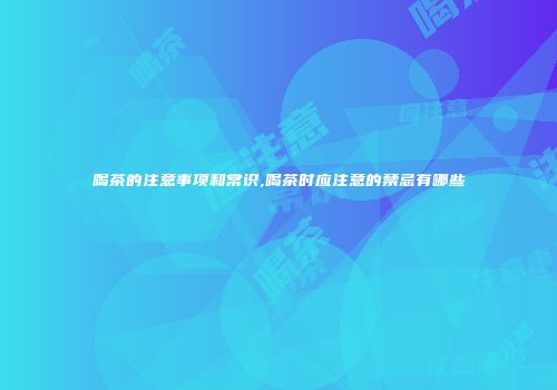 喝茶的注意事项和常识,喝茶时应注意的禁忌有哪些
