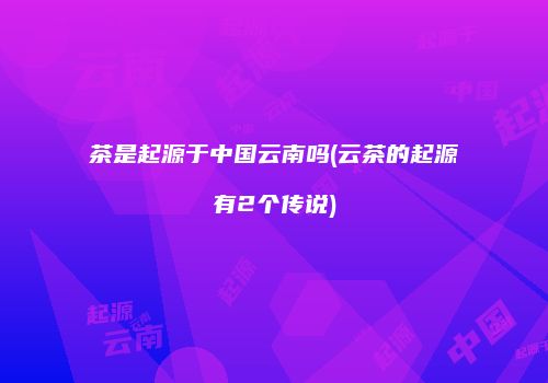 茶是起源于中国云南吗(云茶的起源有2个传说)