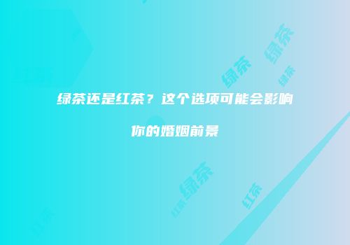 绿茶还是红茶？这个选项可能会影响你的婚姻前景