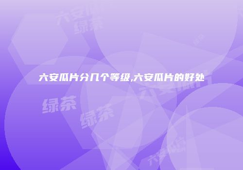 六安瓜片分几个等级,六安瓜片的好处