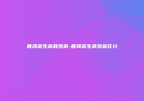 普洱茶生茶和熟茶-普洱茶生茶熟茶区分