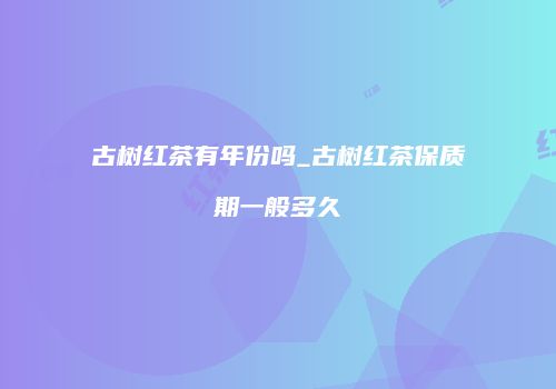 古树红茶有年份吗_古树红茶保质期一般多久
