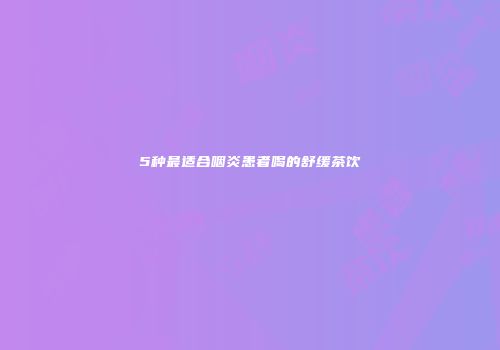5种最适合咽炎患者喝的舒缓茶饮