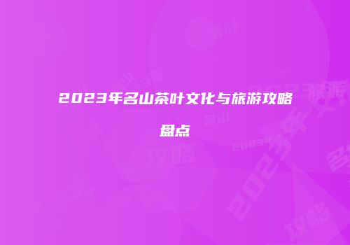 2023年名山茶叶文化与旅游攻略盘点