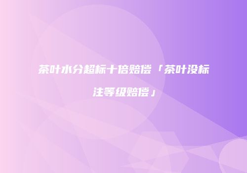 茶叶水分超标十倍赔偿「茶叶没标注等级赔偿」