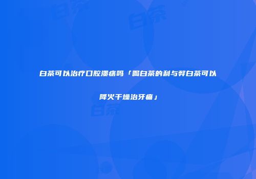 白茶可以治疗口腔溃疡吗「喝白茶的利与弊白茶可以降火干燥治牙痛」