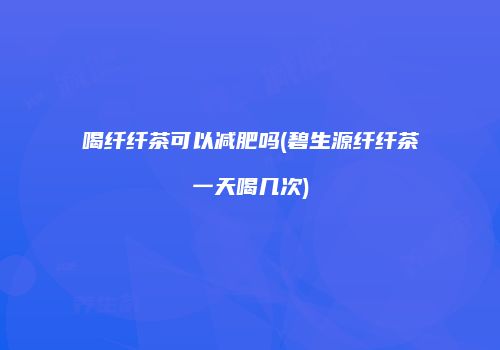 喝纤纤茶可以减肥吗(碧生源纤纤茶一天喝几次)