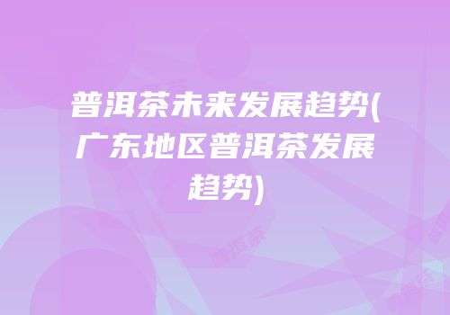 普洱茶未来发展趋势(广东地区普洱茶发展趋势)