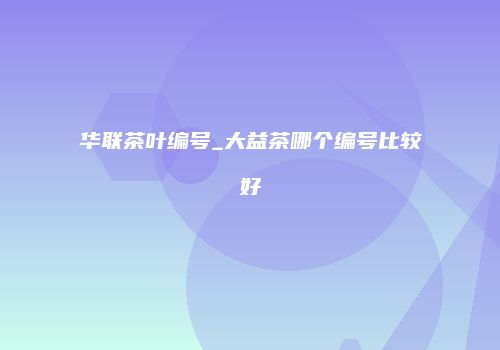 华联茶叶编号_大益茶哪个编号比较好