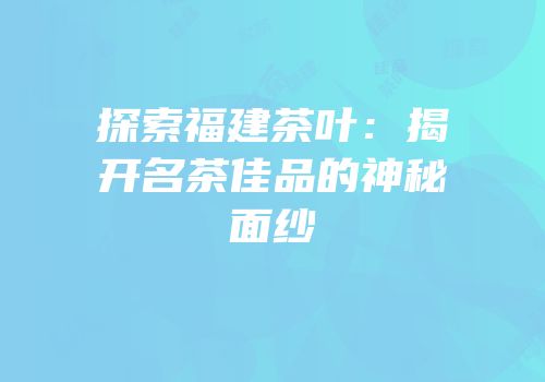 探索福建茶叶：揭开名茶佳品的神秘面纱