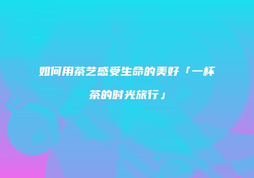 如何用茶艺感受生命的美好「一杯茶的时光旅行」