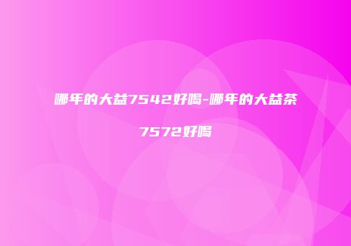 哪年的大益7542好喝-哪年的大益茶7572好喝