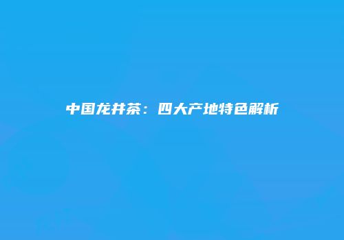 中国龙井茶：四大产地特色解析