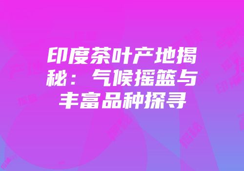 印度茶叶产地揭秘：气候摇篮与丰富品种探寻