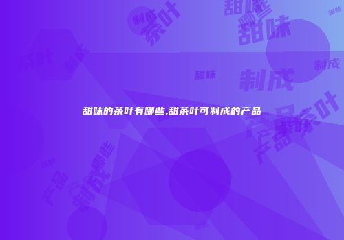 甜味的茶叶有哪些,甜茶叶可制成的产品