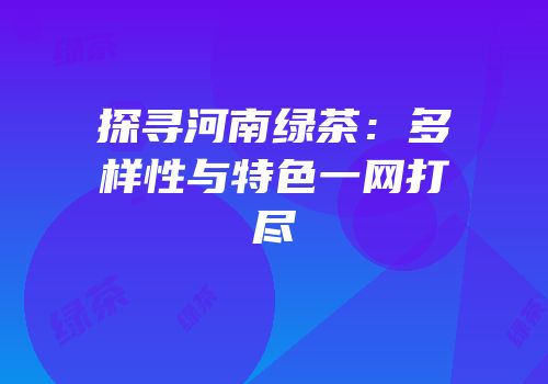 探寻河南绿茶：多样性与特色一网打尽
