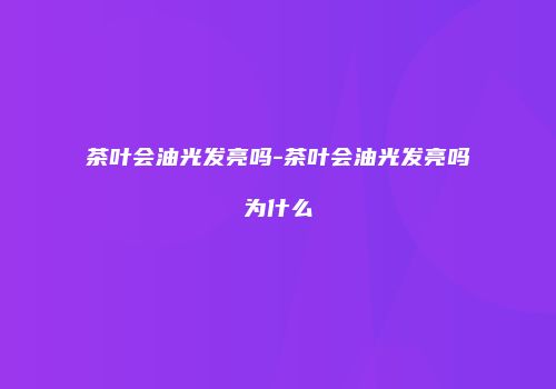 茶叶会油光发亮吗-茶叶会油光发亮吗为什么