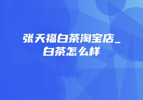 张天福白茶淘宝店_白茶怎么样
