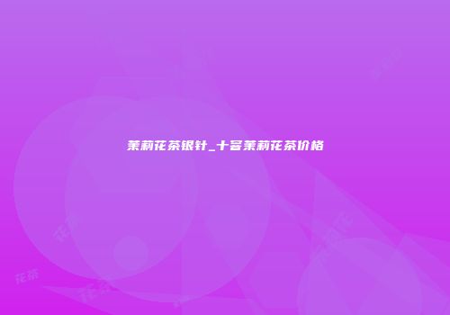 茉莉花茶银针_十窨茉莉花茶价格