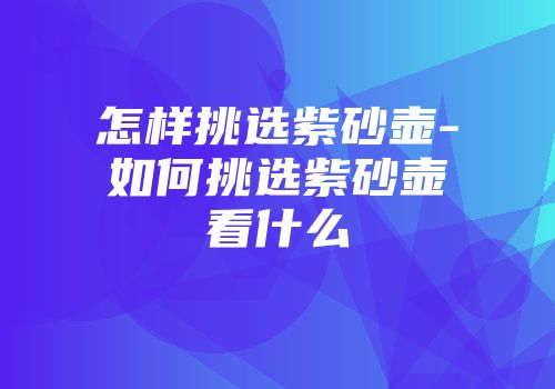怎样挑选紫砂壶-如何挑选紫砂壶看什么