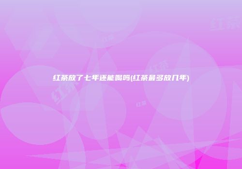红茶放了七年还能喝吗(红茶最多放几年)