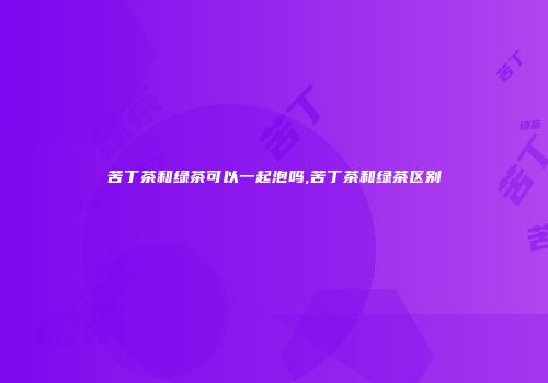 苦丁茶和绿茶可以一起泡吗,苦丁茶和绿茶区别
