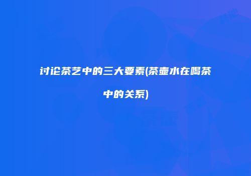 讨论茶艺中的三大要素(茶壶水在喝茶中的关系)