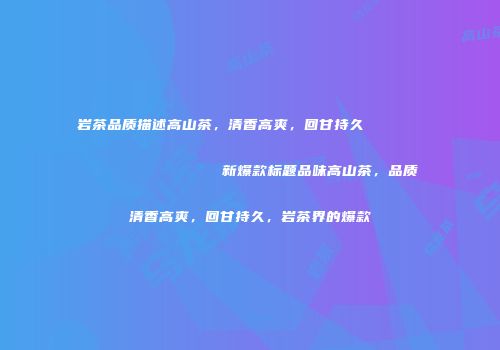 岩茶品质描述高山茶，清香高爽，回甘持久                    新爆款标题品味高山茶，品质清香高爽，回甘持久，岩茶界的爆款