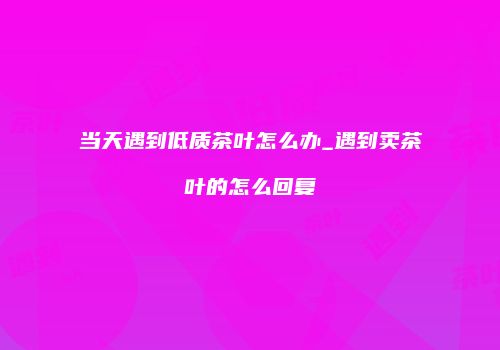 当天遇到低质茶叶怎么办_遇到卖茶叶的怎么回复