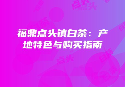 福鼎点头镇白茶：产地特色与购买指南