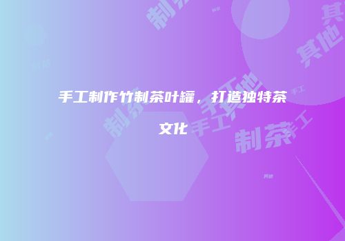 手工制作竹制茶叶罐，打造独特茶文化