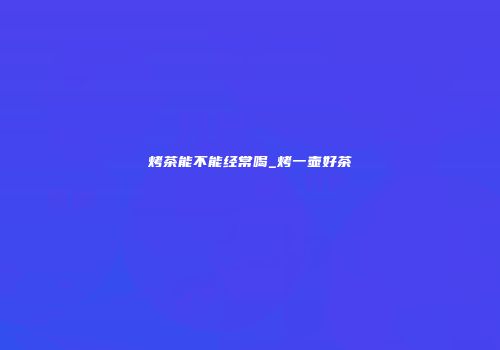 烤茶能不能经常喝_烤一壶好茶