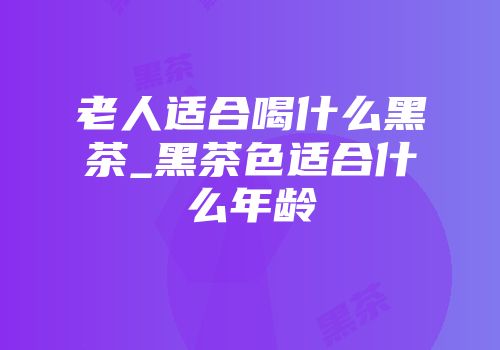 老人适合喝什么黑茶_黑茶色适合什么年龄