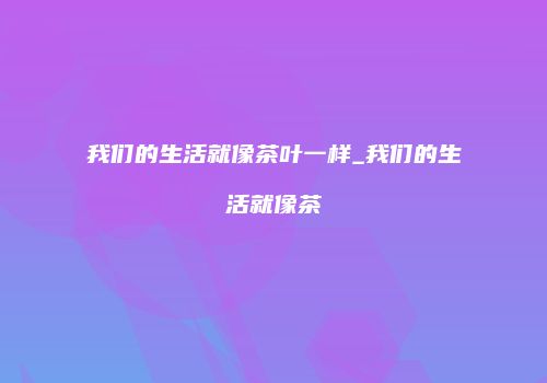 我们的生活就像茶叶一样_我们的生活就像茶