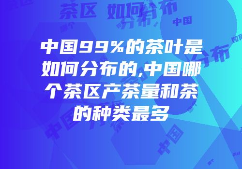 中国99%的茶叶是如何分布的,中国哪个茶区产茶量和茶的种类最多