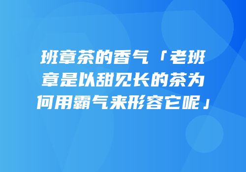 班章茶的香气「老班章是以甜见长的茶为何用霸气来形容它呢」