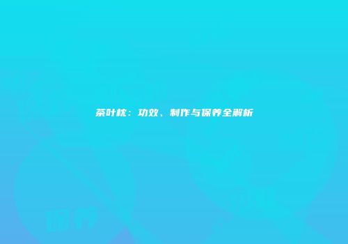 茶叶枕：功效、制作与保养全解析