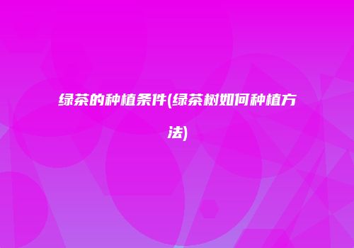 绿茶的种植条件(绿茶树如何种植方法)