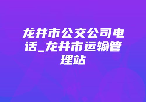 龙井市公交公司电话_龙井市运输管理站