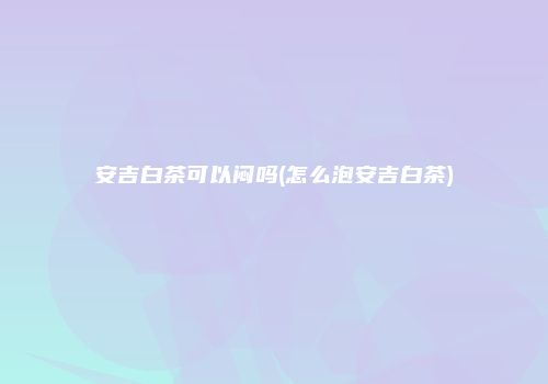 安吉白茶可以闷吗(怎么泡安吉白茶)