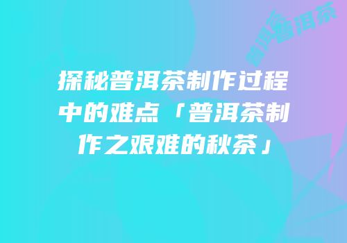 探秘普洱茶制作过程中的难点「普洱茶制作之艰难的秋茶」